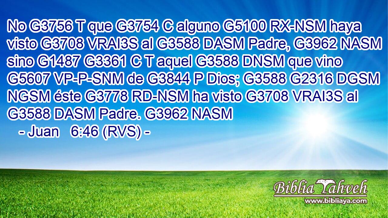 No G3756 T que G3754 C alguno G5100 RX-NSM haya visto G3708 VRAI3S al G3588 DASM Padre, G3962 NASM sino G1487 G3361 C T aquel G3588 DNSM que vino G5607 VP-P-SNM de G3844 P Dios; G3588 G2316 DGSM NGSM éste G3778 RD-NSM ha visto G3708 VRAI3S al G3588 DASM Padre. G3962 NASM 