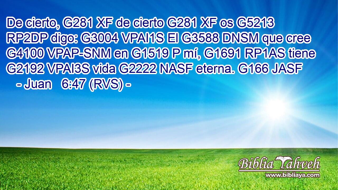 De cierto, G281 XF de cierto G281 XF os G5213 RP2DP digo: G3004 VPAI1S El G3588 DNSM que cree G4100 VPAP-SNM en G1519 P mí, G1691 RP1AS tiene G2192 VPAI3S vida G2222 NASF eterna. G166 JASF 