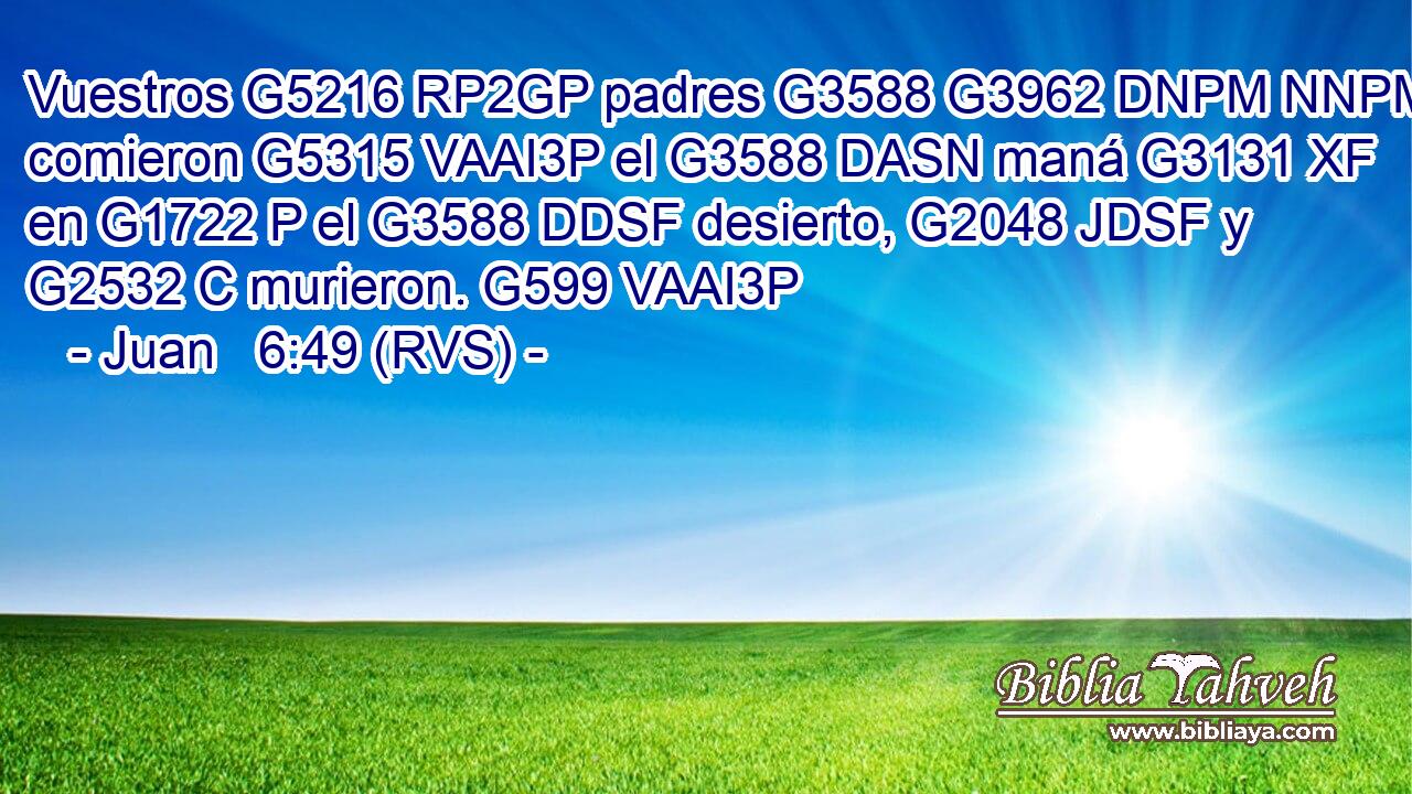 Vuestros G5216 RP2GP padres G3588 G3962 DNPM NNPM comieron G5315 VAAI3P el G3588 DASN maná G3131 XF en G1722 P el G3588 DDSF desierto, G2048 JDSF y G2532 C murieron. G599 VAAI3P 