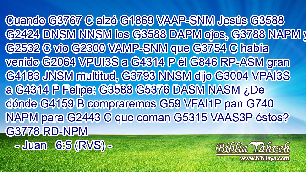 Cuando G3767 C alzó G1869 VAAP-SNM Jesús G3588 G2424 DNSM NNSM los G3588 DAPM ojos, G3788 NAPM y G2532 C vio G2300 VAMP-SNM que G3754 C había venido G2064 VPUI3S a G4314 P él G846 RP-ASM gran G4183 JNSM multitud, G3793 NNSM dijo G3004 VPAI3S a G4314 P Felipe: G3588 G5376 DASM NASM ¿De dónde G4159 B compraremos G59 VFAI1P pan G740 NAPM para G2443 C que coman G5315 VAAS3P éstos? G3778 RD-NPM 
