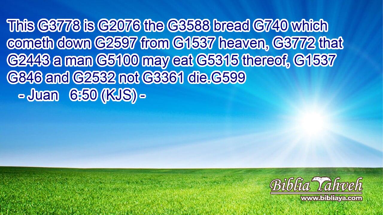 This G3778 is G2076 the G3588 bread G740 which cometh down G2597 from G1537 heaven, G3772 that G2443 a man G5100 may eat G5315 thereof, G1537  G846 and G2532 not G3361 die.G599