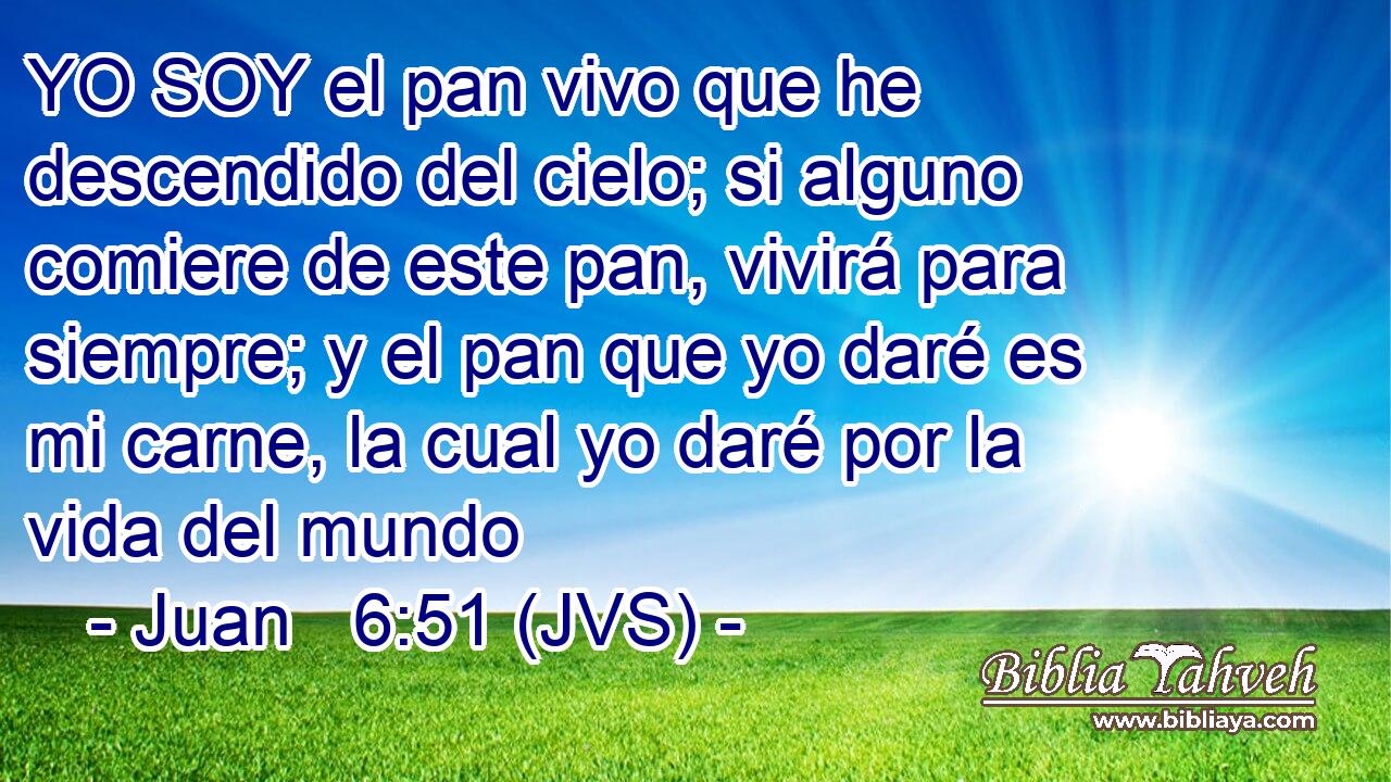 YO SOY el pan vivo que he descendido del cielo; si alguno comiere de este pan, vivirá para siempre; y el pan que yo daré es mi carne, la cual yo daré por la vida del mundo
