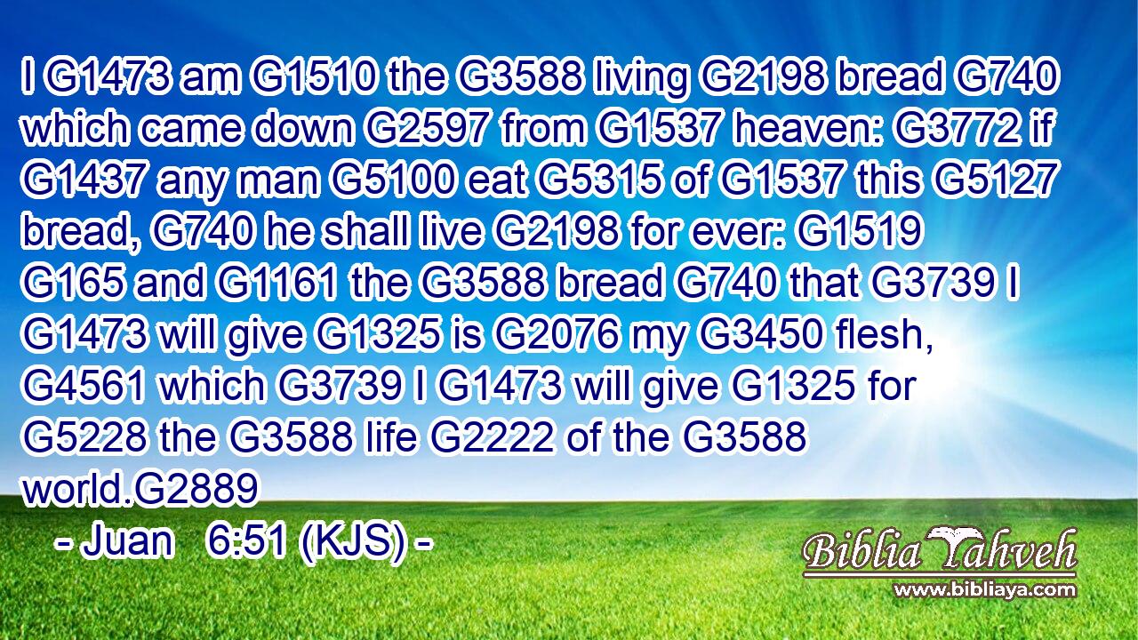 I G1473 am G1510 the G3588 living G2198 bread G740 which came down G2597 from G1537 heaven: G3772 if G1437 any man G5100 eat G5315 of G1537 this G5127 bread, G740 he shall live G2198 for ever: G1519  G165 and G1161 the G3588 bread G740 that G3739 I G1473 will give G1325 is G2076 my G3450 flesh, G4561 which G3739 I G1473 will give G1325 for G5228 the G3588 life G2222 of the G3588 world.G2889