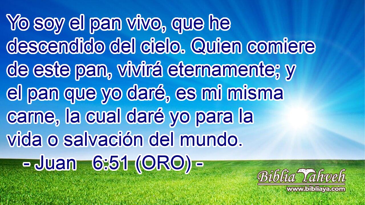  Yo soy el pan vivo, que he descendido del cielo. Quien comiere de este pan, vivirá eternamente; y el pan que yo daré, es mi misma carne, la cual daré yo para la vida o salvación del mundo. 