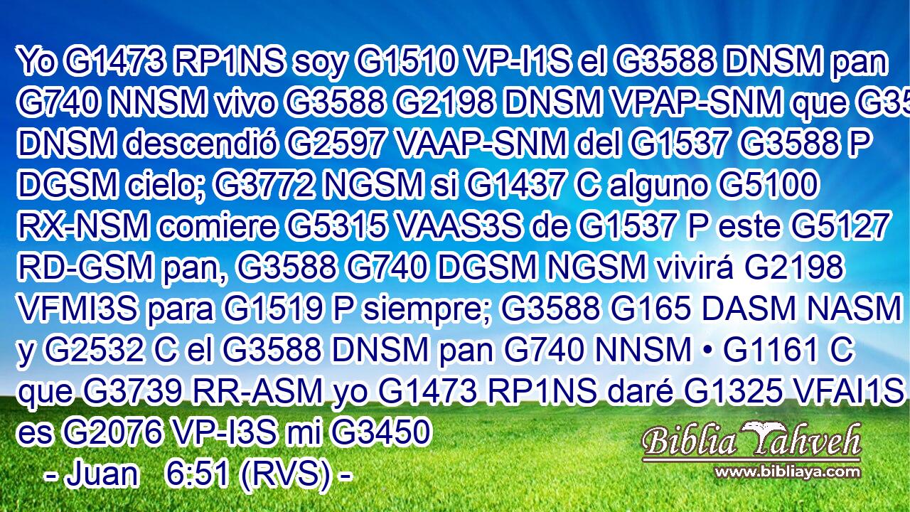 Yo G1473 RP1NS soy G1510 VP-I1S el G3588 DNSM pan G740 NNSM vivo G3588 G2198 DNSM VPAP-SNM que G3588 DNSM descendió G2597 VAAP-SNM del G1537 G3588 P DGSM cielo; G3772 NGSM si G1437 C alguno G5100 RX-NSM comiere G5315 VAAS3S de G1537 P este G5127 RD-GSM pan, G3588 G740 DGSM NGSM vivirá G2198 VFMI3S para G1519 P siempre; G3588 G165 DASM NASM y G2532 C el G3588 DNSM pan G740 NNSM • G1161 C que G3739 RR-ASM yo G1473 RP1NS daré G1325 VFAI1S es G2076 VP-I3S mi G3450