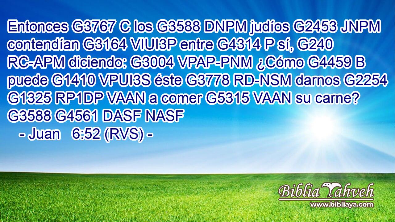 Entonces G3767 C los G3588 DNPM judíos G2453 JNPM contendían G3164 VIUI3P entre G4314 P sí, G240 RC-APM diciendo: G3004 VPAP-PNM ¿Cómo G4459 B puede G1410 VPUI3S éste G3778 RD-NSM darnos G2254 G1325 RP1DP VAAN a comer G5315 VAAN su carne? G3588 G4561 DASF NASF 