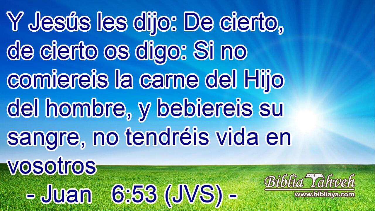 Y Jesús les dijo: De cierto, de cierto os digo: Si no comiereis la carne del Hijo del hombre, y bebiereis su sangre, no tendréis vida en vosotros