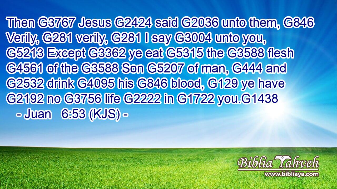 Then G3767 Jesus G2424 said G2036 unto them, G846 Verily, G281 verily, G281 I say G3004 unto you, G5213 Except G3362 ye eat G5315 the G3588 flesh G4561 of the G3588 Son G5207 of man, G444 and G2532 drink G4095 his G846 blood, G129 ye have G2192 no G3756 life G2222 in G1722 you.G1438