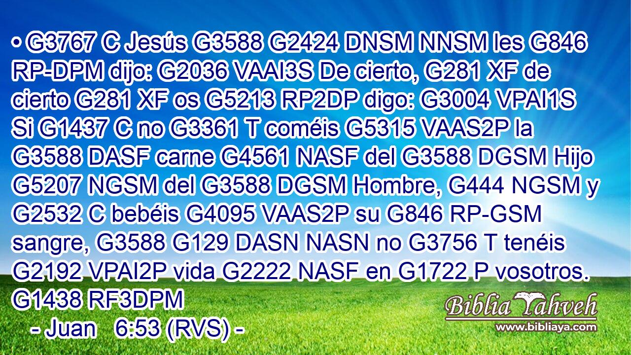 • G3767 C Jesús G3588 G2424 DNSM NNSM les G846 RP-DPM dijo: G2036 VAAI3S De cierto, G281 XF de cierto G281 XF os G5213 RP2DP digo: G3004 VPAI1S Si G1437 C no G3361 T coméis G5315 VAAS2P la G3588 DASF carne G4561 NASF del G3588 DGSM Hijo G5207 NGSM del G3588 DGSM Hombre, G444 NGSM y G2532 C bebéis G4095 VAAS2P su G846 RP-GSM sangre, G3588 G129 DASN NASN no G3756 T tenéis G2192 VPAI2P vida G2222 NASF en G1722 P vosotros. G1438 RF3DPM 