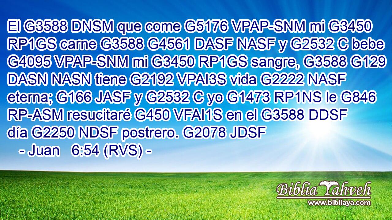 El G3588 DNSM que come G5176 VPAP-SNM mi G3450 RP1GS carne G3588 G4561 DASF NASF y G2532 C bebe G4095 VPAP-SNM mi G3450 RP1GS sangre, G3588 G129 DASN NASN tiene G2192 VPAI3S vida G2222 NASF eterna; G166 JASF y G2532 C yo G1473 RP1NS le G846 RP-ASM resucitaré G450 VFAI1S en el G3588 DDSF día G2250 NDSF postrero. G2078 JDSF 