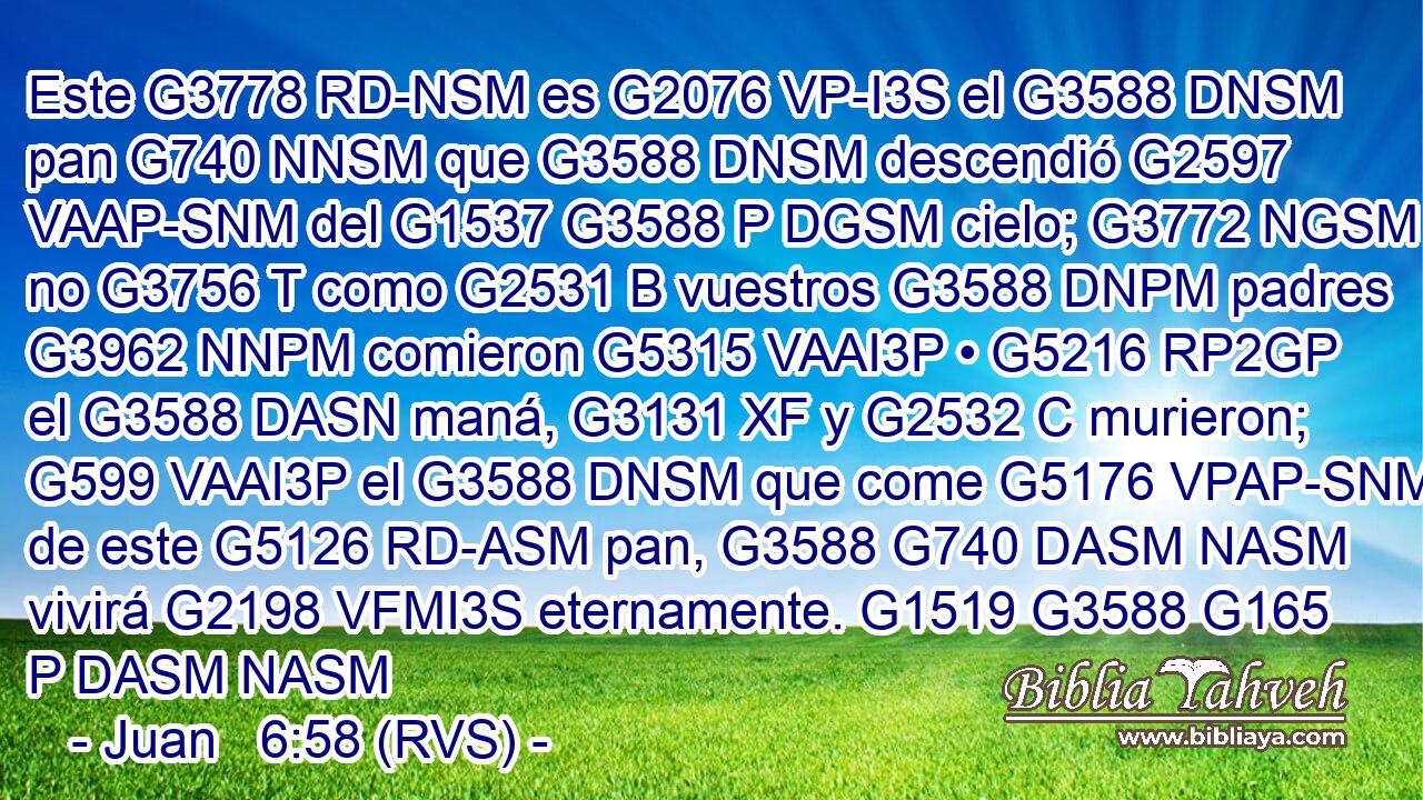 Este G3778 RD-NSM es G2076 VP-I3S el G3588 DNSM pan G740 NNSM que G3588 DNSM descendió G2597 VAAP-SNM del G1537 G3588 P DGSM cielo; G3772 NGSM no G3756 T como G2531 B vuestros G3588 DNPM padres G3962 NNPM comieron G5315 VAAI3P • G5216 RP2GP el G3588 DASN maná, G3131 XF y G2532 C murieron; G599 VAAI3P el G3588 DNSM que come G5176 VPAP-SNM de este G5126 RD-ASM pan, G3588 G740 DASM NASM vivirá G2198 VFMI3S eternamente. G1519 G3588 G165 P DASM NASM 