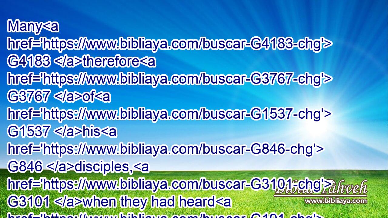 Many G4183 therefore G3767 of G1537 his G846 disciples, G3101 when they had heard G191 this, said, G2036 This G3778 is G2076 an hard G4642 saying; G3056 who G5101 can G1410 hear G191 it?G846