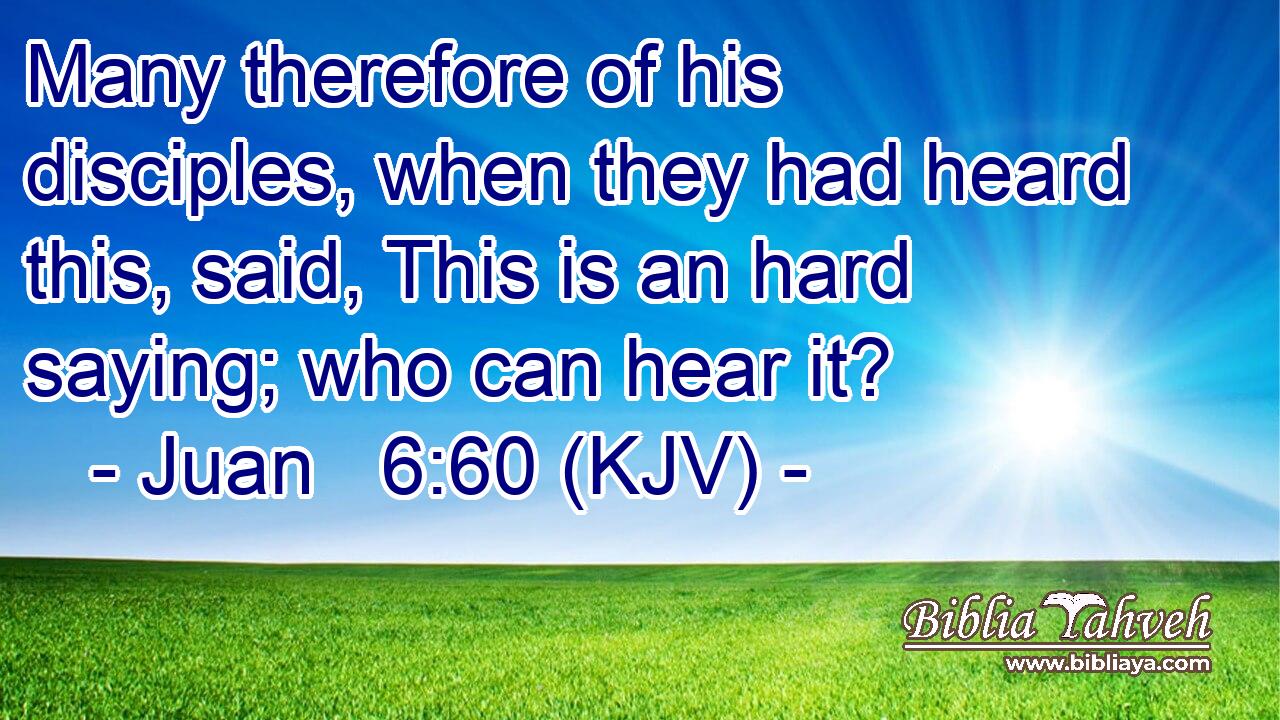 Many therefore of his disciples, when they had heard this, said, This is an hard saying; who can hear it?