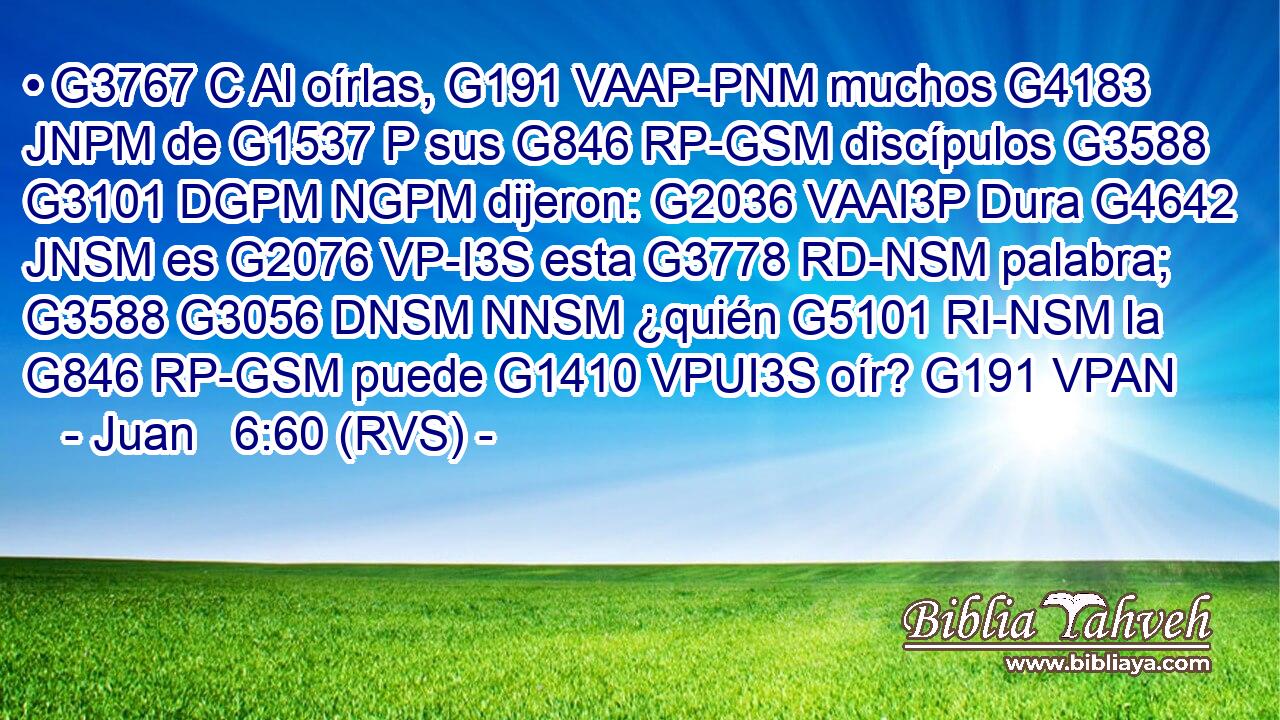 • G3767 C Al oírlas, G191 VAAP-PNM muchos G4183 JNPM de G1537 P sus G846 RP-GSM discípulos G3588 G3101 DGPM NGPM dijeron: G2036 VAAI3P Dura G4642 JNSM es G2076 VP-I3S esta G3778 RD-NSM palabra; G3588 G3056 DNSM NNSM ¿quién G5101 RI-NSM la G846 RP-GSM puede G1410 VPUI3S oír? G191 VPAN 