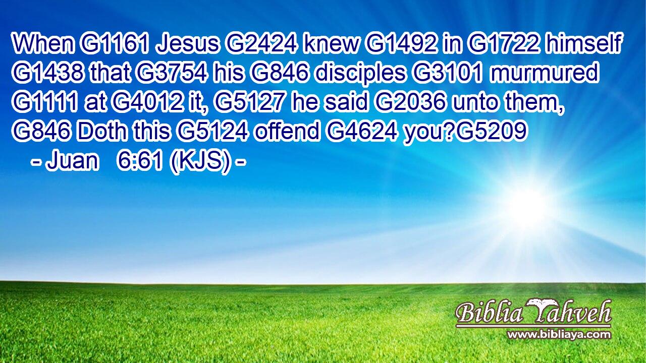 When G1161 Jesus G2424 knew G1492 in G1722 himself G1438 that G3754 his G846 disciples G3101 murmured G1111 at G4012 it, G5127 he said G2036 unto them, G846 Doth this G5124 offend G4624 you?G5209