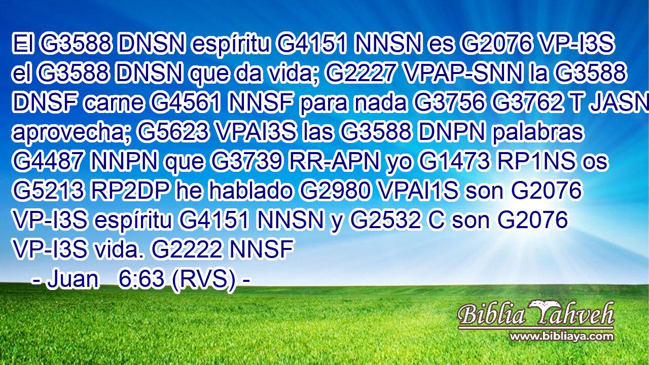 El G3588 DNSN espíritu G4151 NNSN es G2076 VP-I3S el G3588 DNSN que da vida; G2227 VPAP-SNN la G3588 DNSF carne G4561 NNSF para nada G3756 G3762 T JASN aprovecha; G5623 VPAI3S las G3588 DNPN palabras G4487 NNPN que G3739 RR-APN yo G1473 RP1NS os G5213 RP2DP he hablado G2980 VPAI1S son G2076 VP-I3S espíritu G4151 NNSN y G2532 C son G2076 VP-I3S vida. G2222 NNSF 