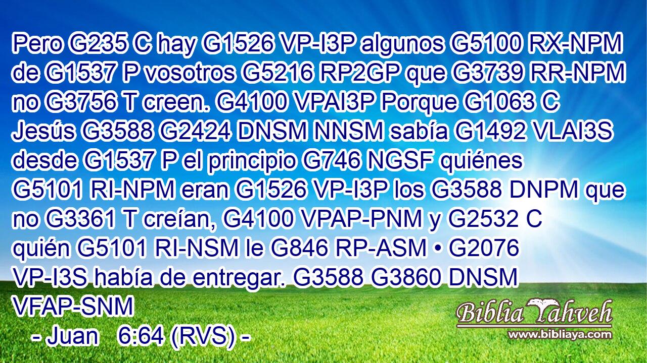 Pero G235 C hay G1526 VP-I3P algunos G5100 RX-NPM de G1537 P vosotros G5216 RP2GP que G3739 RR-NPM no G3756 T creen. G4100 VPAI3P Porque G1063 C Jesús G3588 G2424 DNSM NNSM sabía G1492 VLAI3S desde G1537 P el principio G746 NGSF quiénes G5101 RI-NPM eran G1526 VP-I3P los G3588 DNPM que no G3361 T creían, G4100 VPAP-PNM y G2532 C quién G5101 RI-NSM le G846 RP-ASM • G2076 VP-I3S había de entregar. G3588 G3860 DNSM VFAP-SNM 