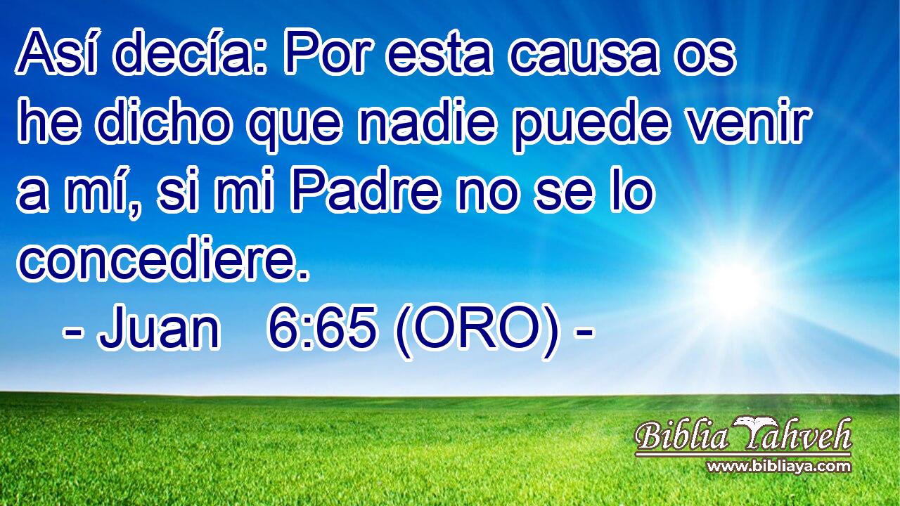 Así decía: Por esta causa os he dicho que nadie puede venir a mí, si mi Padre no se lo concediere. 