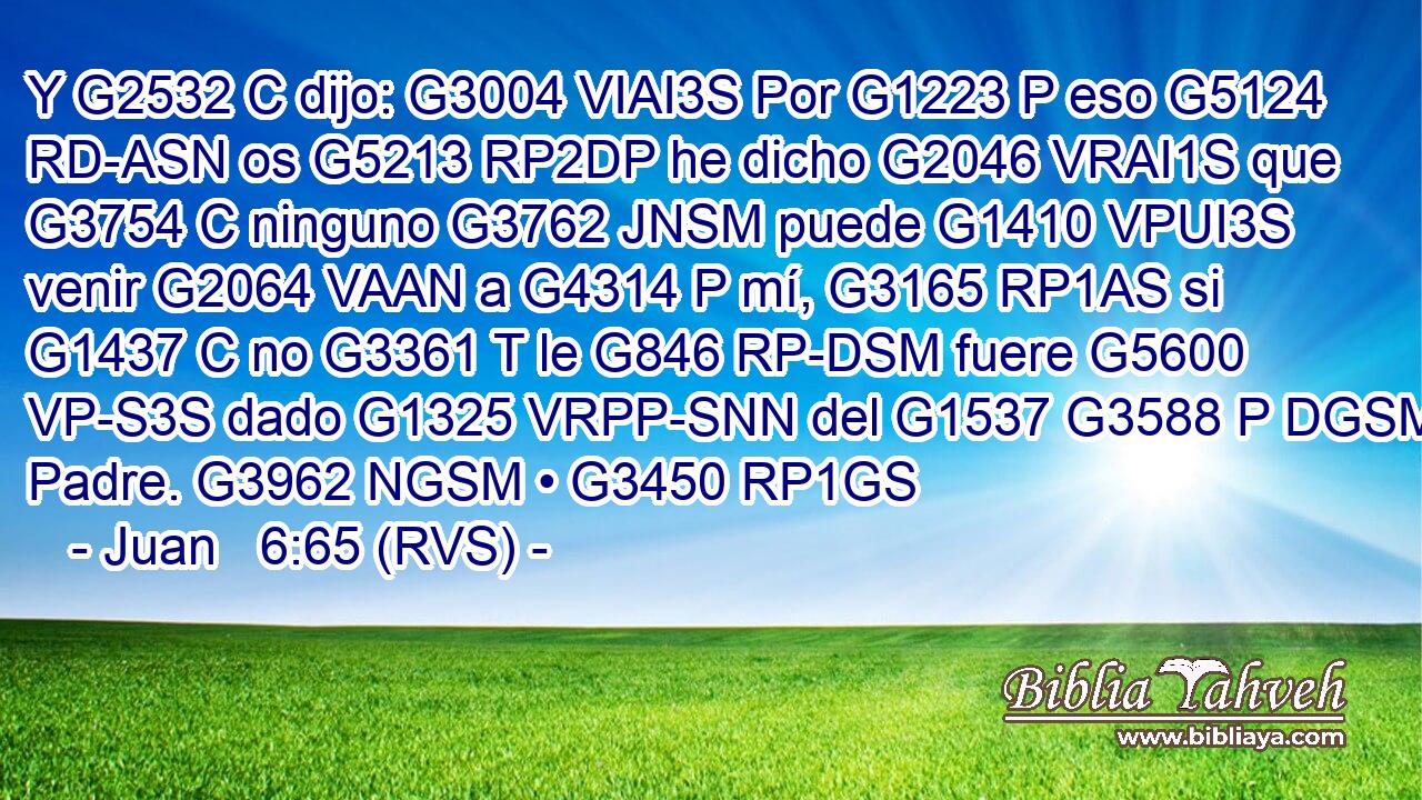 Y G2532 C dijo: G3004 VIAI3S Por G1223 P eso G5124 RD-ASN os G5213 RP2DP he dicho G2046 VRAI1S que G3754 C ninguno G3762 JNSM puede G1410 VPUI3S venir G2064 VAAN a G4314 P mí, G3165 RP1AS si G1437 C no G3361 T le G846 RP-DSM fuere G5600 VP-S3S dado G1325 VRPP-SNN del G1537 G3588 P DGSM Padre. G3962 NGSM • G3450 RP1GS 