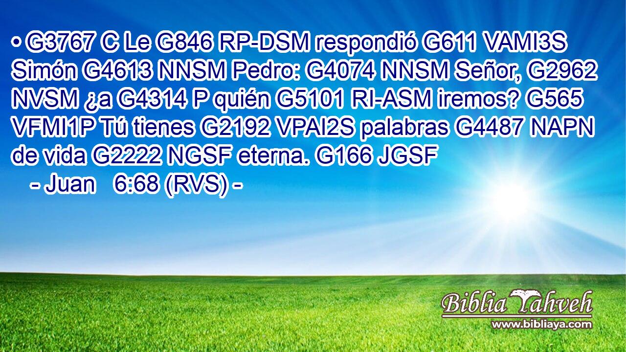 • G3767 C Le G846 RP-DSM respondió G611 VAMI3S Simón G4613 NNSM Pedro: G4074 NNSM Señor, G2962 NVSM ¿a G4314 P quién G5101 RI-ASM iremos? G565 VFMI1P Tú tienes G2192 VPAI2S palabras G4487 NAPN de vida G2222 NGSF eterna. G166 JGSF 