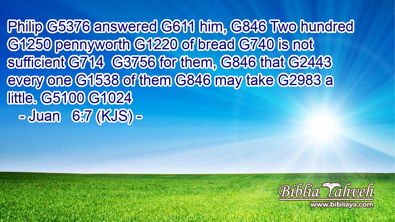 Philip G5376 answered G611 him, G846 Two hundred G1250 pennyworth G1220 of bread G740 is not sufficient G714  G3756 for them, G846 that G2443 every one G1538 of them G846 may take G2983 a little. G5100 G1024