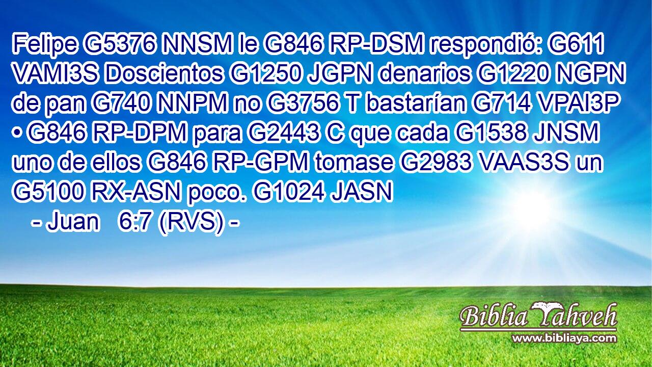 Felipe G5376 NNSM le G846 RP-DSM respondió: G611 VAMI3S Doscientos G1250 JGPN denarios G1220 NGPN de pan G740 NNPM no G3756 T bastarían G714 VPAI3P • G846 RP-DPM para G2443 C que cada G1538 JNSM uno de ellos G846 RP-GPM tomase G2983 VAAS3S un G5100 RX-ASN poco. G1024 JASN 