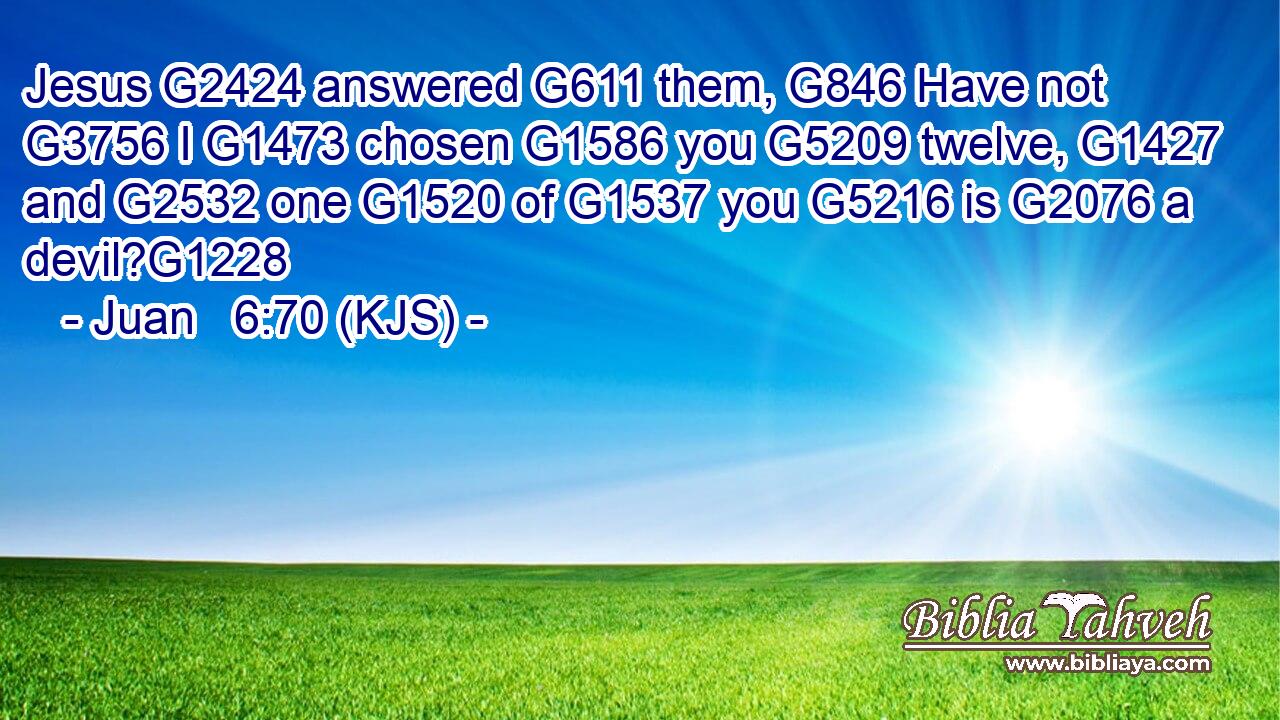 Jesus G2424 answered G611 them, G846 Have not G3756 I G1473 chosen G1586 you G5209 twelve, G1427 and G2532 one G1520 of G1537 you G5216 is G2076 a devil?G1228