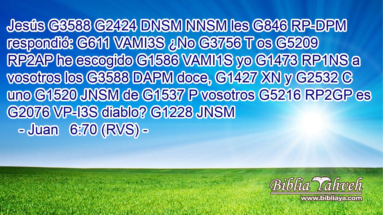 Jesús G3588 G2424 DNSM NNSM les G846 RP-DPM respondió: G611 VAMI3S ¿No G3756 T os G5209 RP2AP he escogido G1586 VAMI1S yo G1473 RP1NS a vosotros los G3588 DAPM doce, G1427 XN y G2532 C uno G1520 JNSM de G1537 P vosotros G5216 RP2GP es G2076 VP-I3S diablo? G1228 JNSM 
