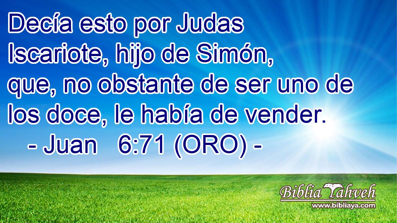  Decía esto por Judas Iscariote, hijo de Simón, que, no obstante de ser uno de los doce, le había de vender. 