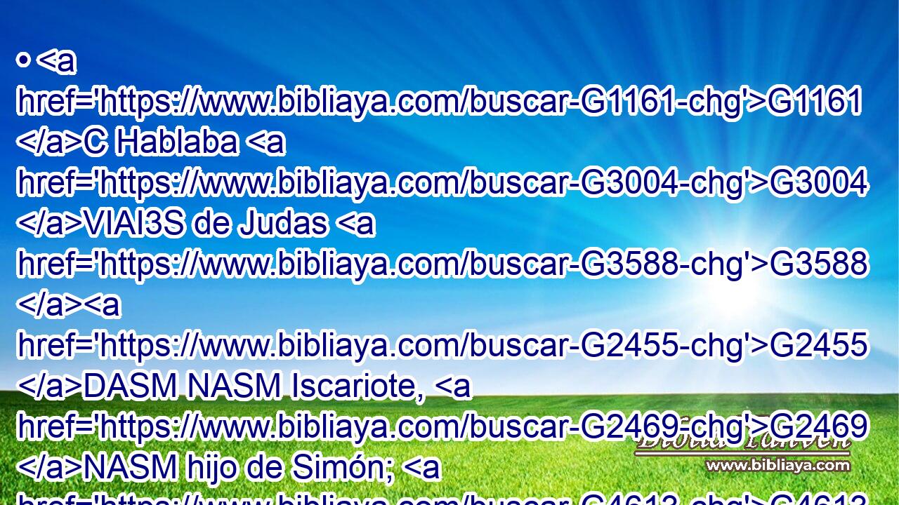 • G1161 C Hablaba G3004 VIAI3S de Judas G3588 G2455 DASM NASM Iscariote, G2469 NASM hijo de Simón; G4613 NGSM porque G1063 C éste G3778 RD-NSM era el que le G846 RP-ASM iba G3195 VIAI3S a entregar, G3860 VPAN y era G5607 VP-P-SNM uno G1520 JNSM de G1537 P los G3588 DGPM doce. G1427 XN 