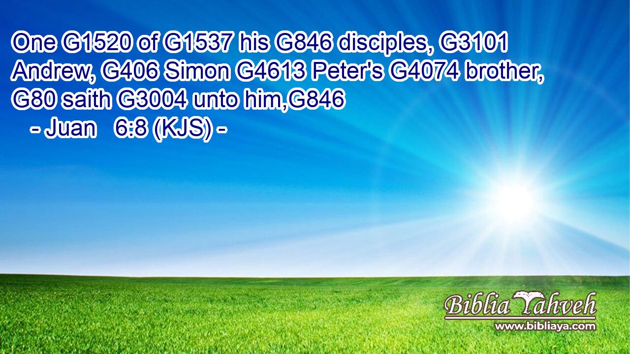 One G1520 of G1537 his G846 disciples, G3101 Andrew, G406 Simon G4613 Peter's G4074 brother, G80 saith G3004 unto him,G846