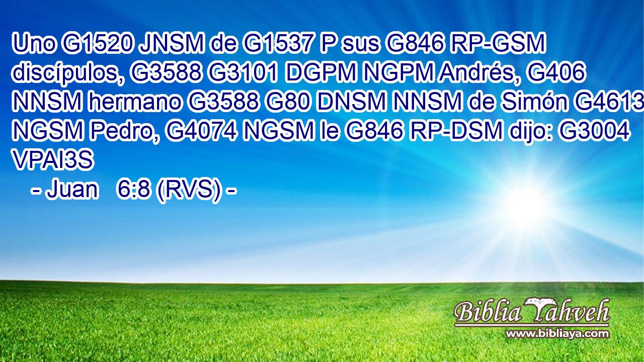 Uno G1520 JNSM de G1537 P sus G846 RP-GSM discípulos, G3588 G3101 DGPM NGPM Andrés, G406 NNSM hermano G3588 G80 DNSM NNSM de Simón G4613 NGSM Pedro, G4074 NGSM le G846 RP-DSM dijo: G3004 VPAI3S 