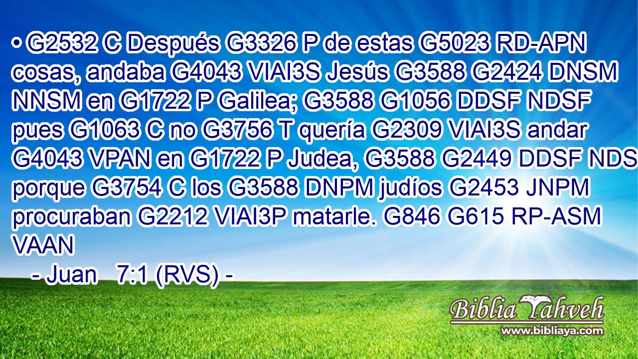 • G2532 C Después G3326 P de estas G5023 RD-APN cosas, andaba G4043 VIAI3S Jesús G3588 G2424 DNSM NNSM en G1722 P Galilea; G3588 G1056 DDSF NDSF pues G1063 C no G3756 T quería G2309 VIAI3S andar G4043 VPAN en G1722 P Judea, G3588 G2449 DDSF NDSF porque G3754 C los G3588 DNPM judíos G2453 JNPM procuraban G2212 VIAI3P matarle. G846 G615 RP-ASM VAAN 