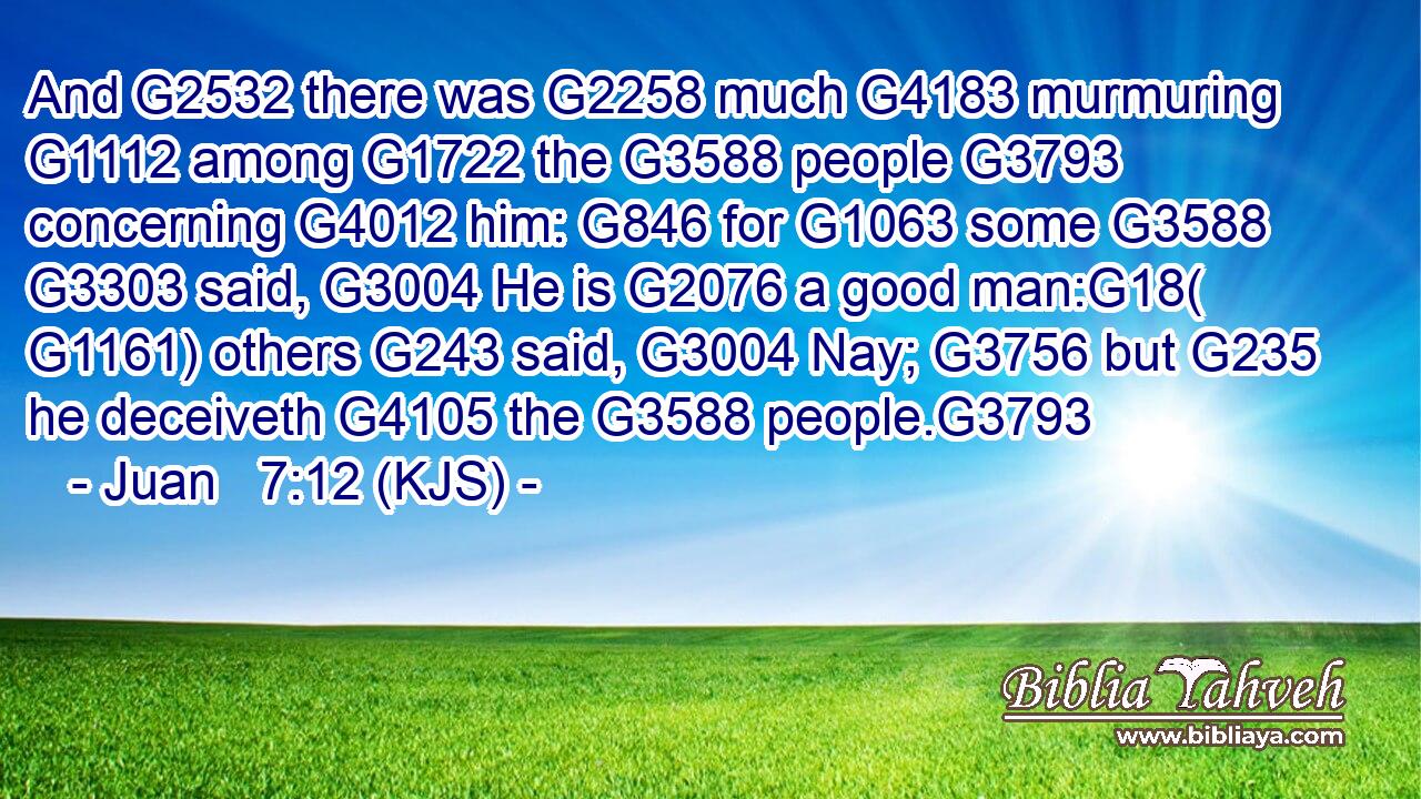 And G2532 there was G2258 much G4183 murmuring G1112 among G1722 the G3588 people G3793 concerning G4012 him: G846 for G1063 some G3588  G3303 said, G3004 He is G2076 a good man:G18( G1161) others G243 said, G3004 Nay; G3756 but G235 he deceiveth G4105 the G3588 people.G3793