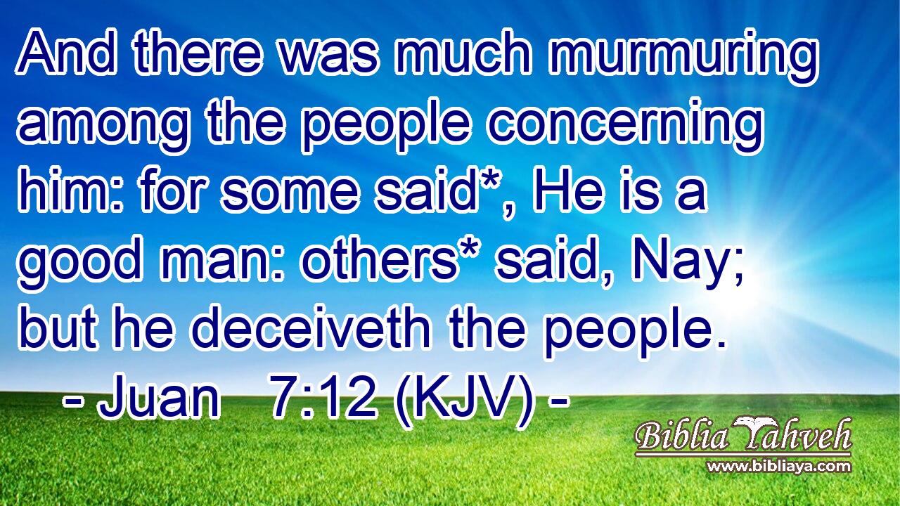 And there was much murmuring among the people concerning him: for some said*, He is a good man: others* said, Nay; but he deceiveth the people.