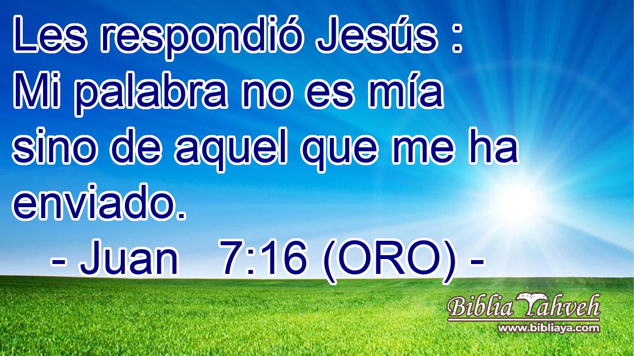 Les respondió Jesús : Mi palabra no es mía sino de aquel que me ha enviado. 