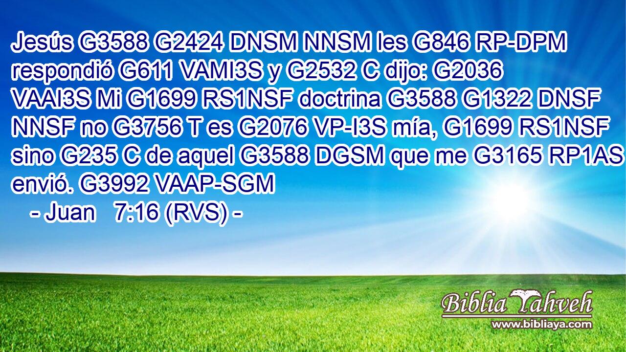 Jesús G3588 G2424 DNSM NNSM les G846 RP-DPM respondió G611 VAMI3S y G2532 C dijo: G2036 VAAI3S Mi G1699 RS1NSF doctrina G3588 G1322 DNSF NNSF no G3756 T es G2076 VP-I3S mía, G1699 RS1NSF sino G235 C de aquel G3588 DGSM que me G3165 RP1AS envió. G3992 VAAP-SGM 