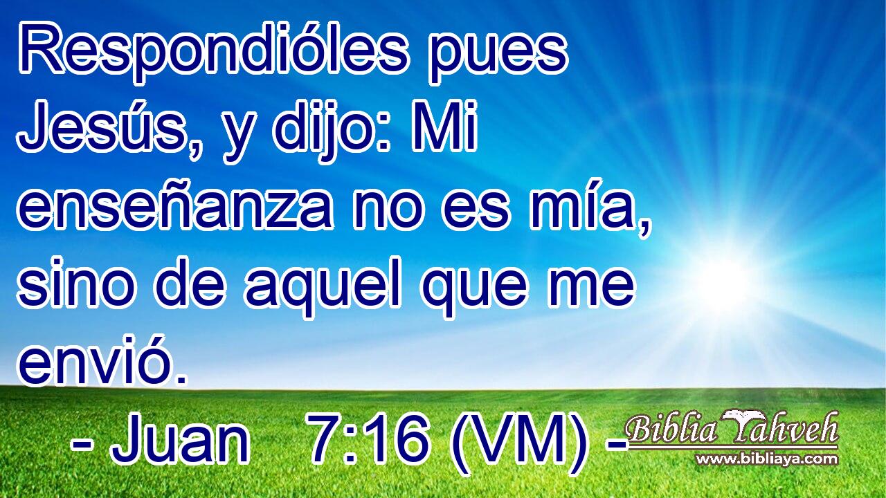  Respondióles pues Jesús, y dijo: Mi enseñanza no es mía, sino de aquel que me envió. 