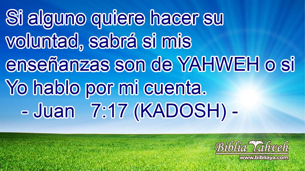  Si alguno quiere hacer su voluntad, sabrá si mis enseñanzas son de YAHWEH o si Yo hablo por mi cuenta. 