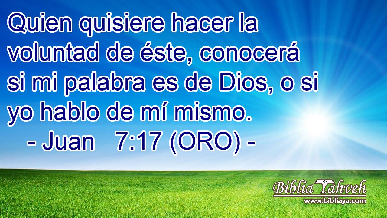  Quien quisiere hacer la voluntad de éste, conocerá si mi palabra es de Dios, o si yo hablo de mí mismo. 