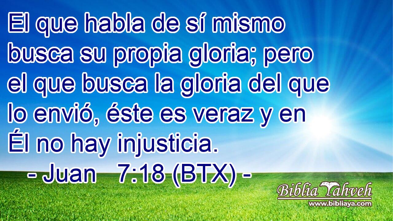 El que habla de sí mismo busca su propia gloria; pero el que busca la gloria del que lo envió, éste es veraz y en Él no hay injusticia.