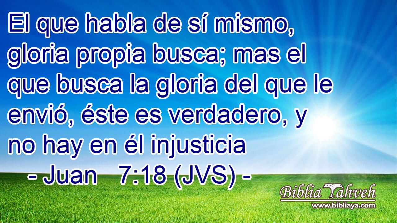 El que habla de sí mismo, gloria propia busca; mas el que busca la gloria del que le envió, éste es verdadero, y no hay en él injusticia