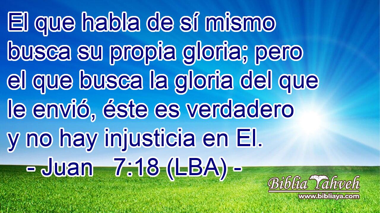 El que habla de sí mismo busca su propia gloria; pero el que busca la gloria del que le envió, éste es verdadero y no hay injusticia en El.