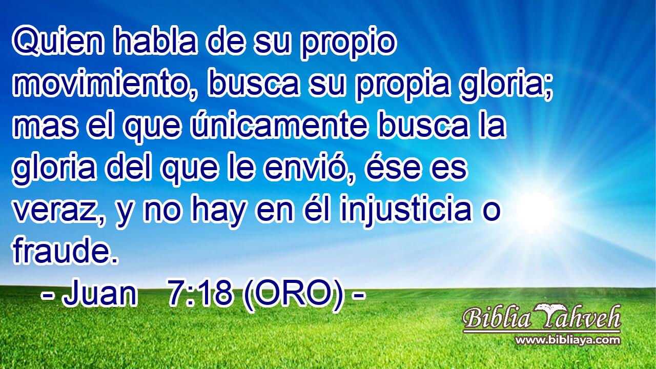  Quien habla de su propio movimiento, busca su propia gloria; mas el que únicamente busca la gloria del que le envió, ése es veraz, y no hay en él injusticia o fraude. 