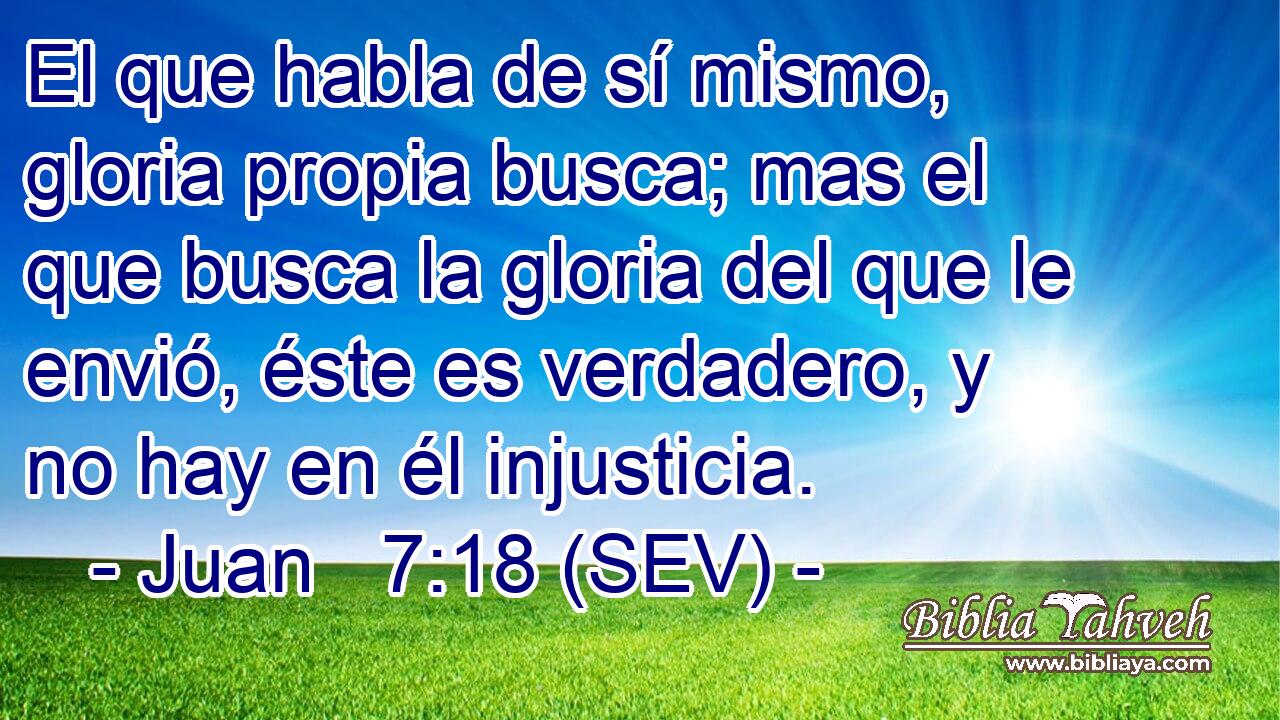 El que habla de sí mismo, gloria propia busca; mas el que busca la gloria del que le envió, éste es verdadero, y no hay en él injusticia.