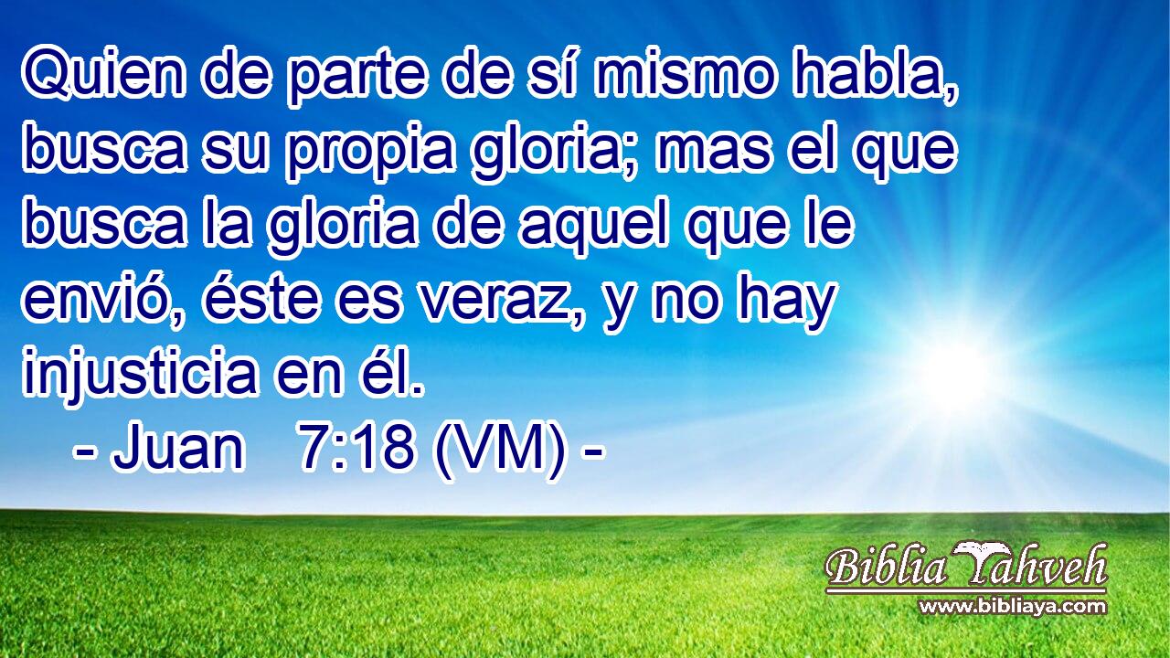  Quien de parte de sí mismo habla, busca su propia gloria; mas el que busca la gloria de aquel que le envió, éste es veraz, y no hay injusticia en él. 