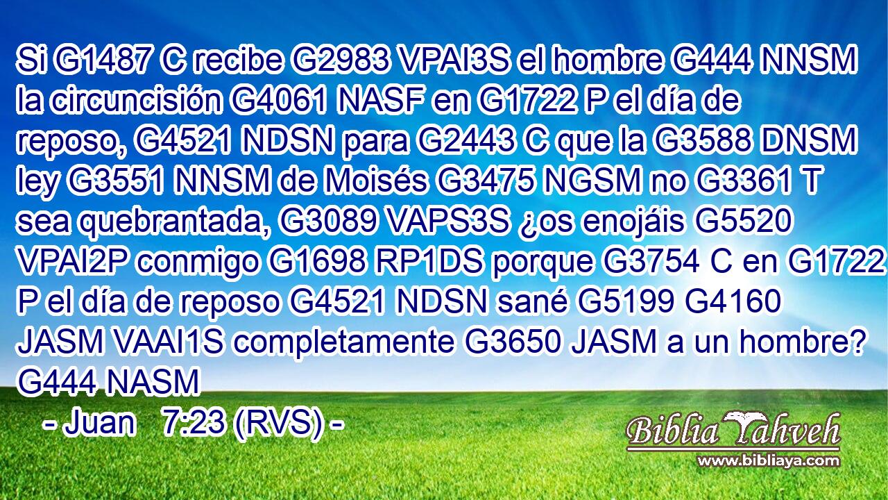 Si G1487 C recibe G2983 VPAI3S el hombre G444 NNSM la circuncisión G4061 NASF en G1722 P el día de reposo, G4521 NDSN para G2443 C que la G3588 DNSM ley G3551 NNSM de Moisés G3475 NGSM no G3361 T sea quebrantada, G3089 VAPS3S ¿os enojáis G5520 VPAI2P conmigo G1698 RP1DS porque G3754 C en G1722 P el día de reposo G4521 NDSN sané G5199 G4160 JASM VAAI1S completamente G3650 JASM a un hombre? G444 NASM 