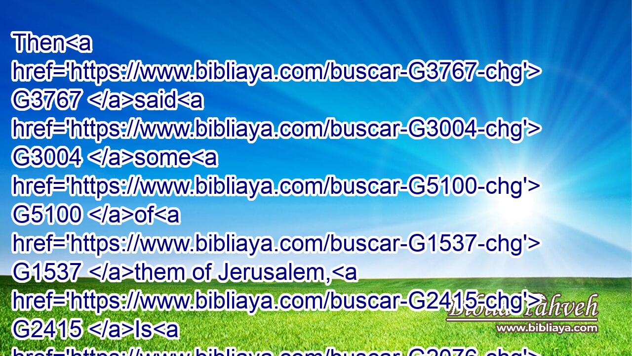 Then G3767 said G3004 some G5100 of G1537 them of Jerusalem, G2415 Is G2076 not G3756 this G3778 he, whom G3739 they seek G2212 to kill?G615
