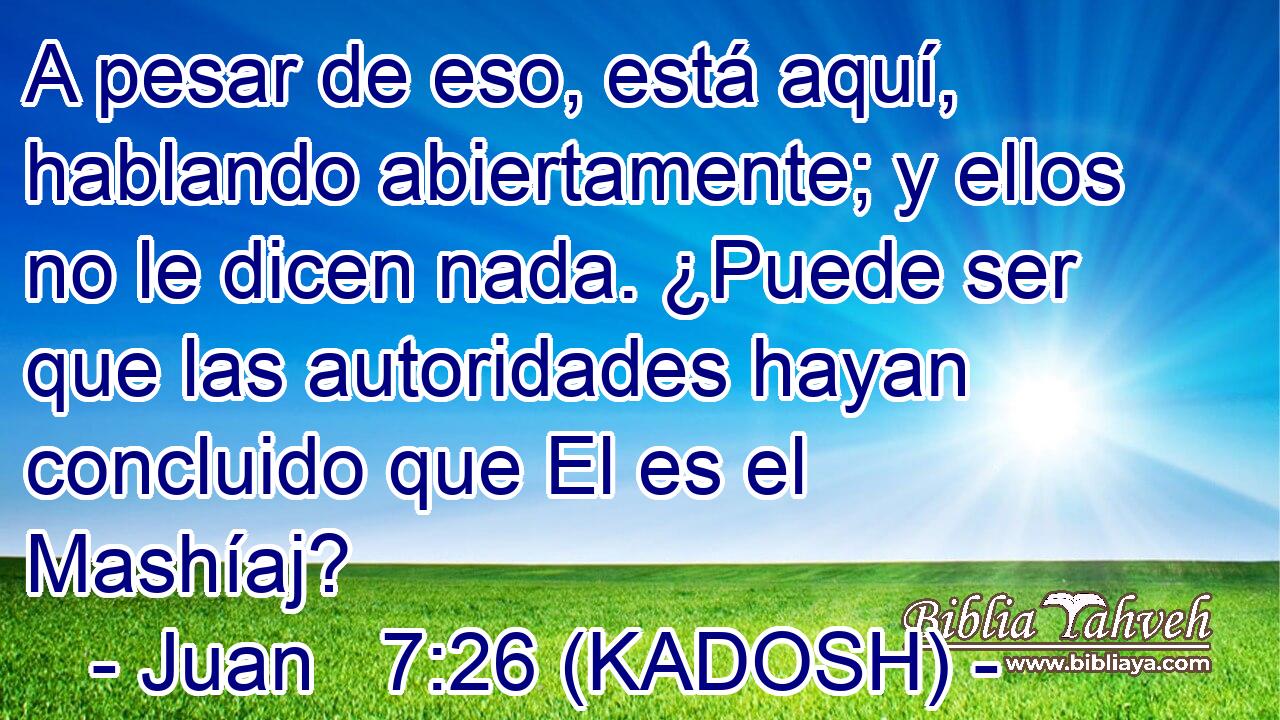  A pesar de eso, está aquí, hablando abiertamente; y ellos no le dicen nada. ¿Puede ser que las autoridades hayan concluido que El es el Mashíaj? 