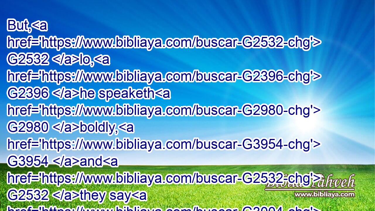But, G2532 lo, G2396 he speaketh G2980 boldly, G3954 and G2532 they say G3004 nothing G3762 unto him. G846 Do( G3379) the G3588 rulers G758 know G1097 indeed G230 that G3754 this G3778 is G2076 the G3588 very G230 Christ?G5547